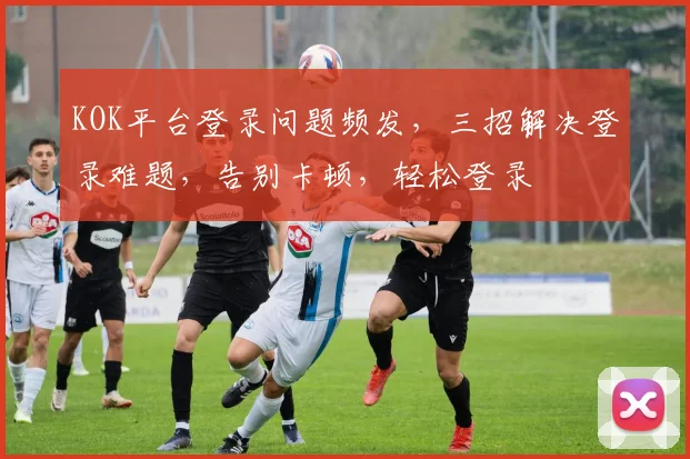 KOK平台登录问题频发，三招解决登录难题，告别卡顿，轻松登录
