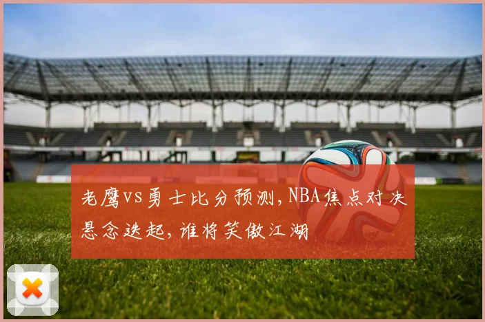 老鹰vs勇士比分预测,NBA焦点对决悬念迭起,谁将笑傲江湖