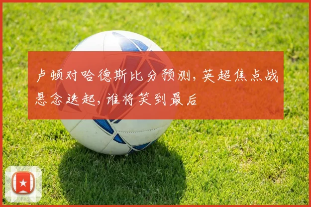 卢顿对哈德斯比分预测,英超焦点战悬念迭起,谁将笑到最后