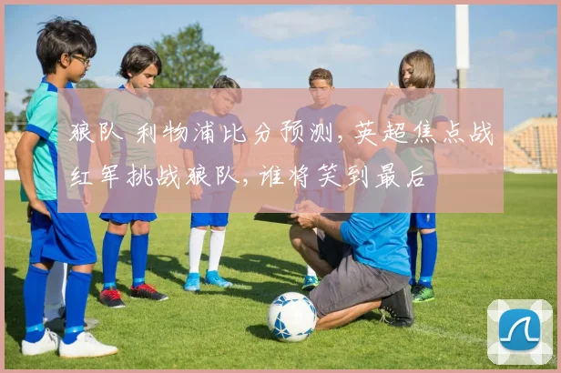 狼队 利物浦比分预测,英超焦点战红军挑战狼队,谁将笑到最后